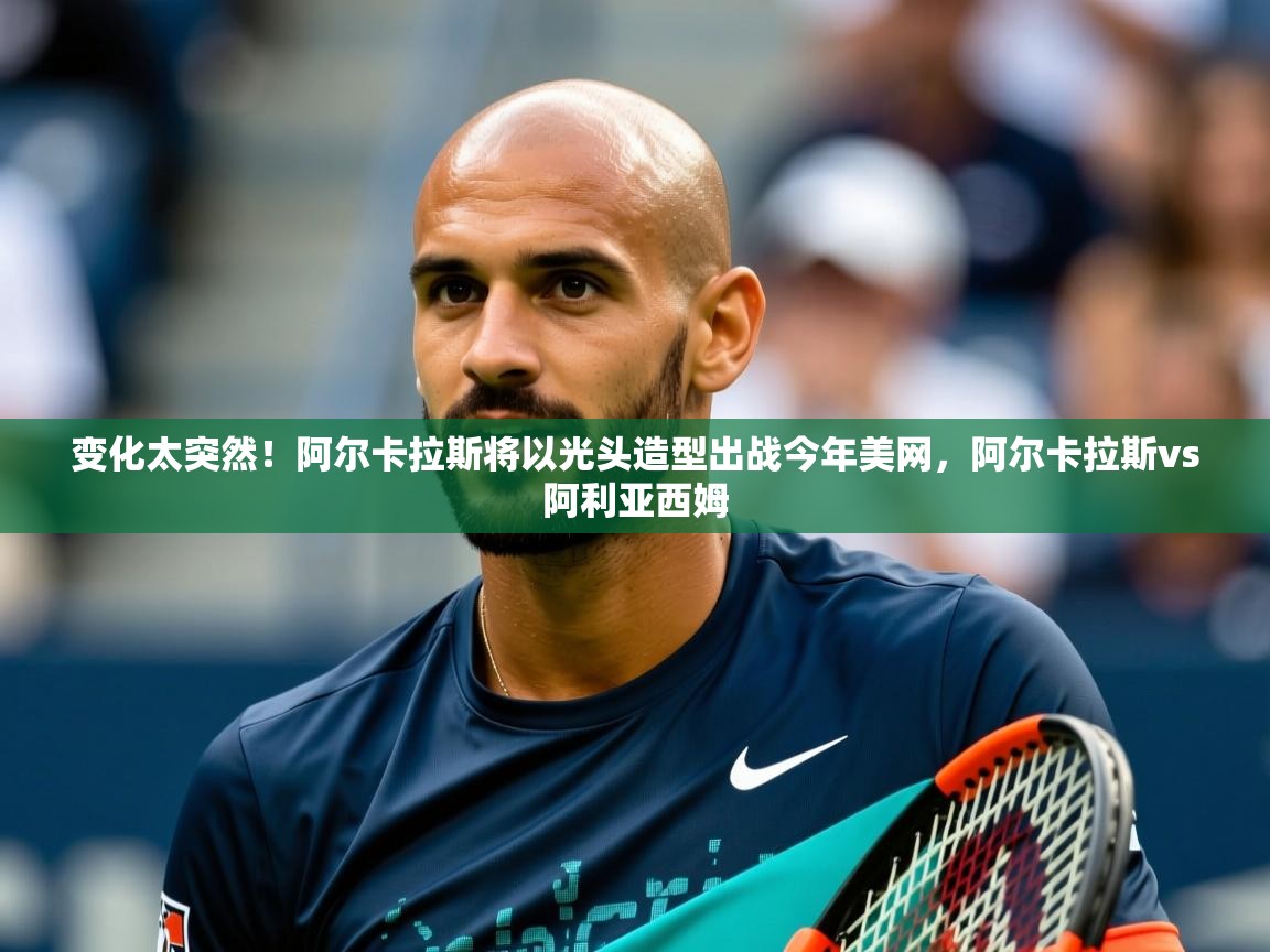2025开云体育在线网址变化太突然！阿尔卡拉斯将以光头造型出战今年美网，阿尔卡拉斯vs阿利亚西姆