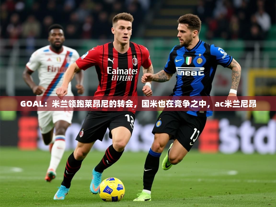 2025云开体育app官网入口网页版GOAL：米兰领跑莱昂尼的转会，国米也在竞争之中，ac米兰尼昂