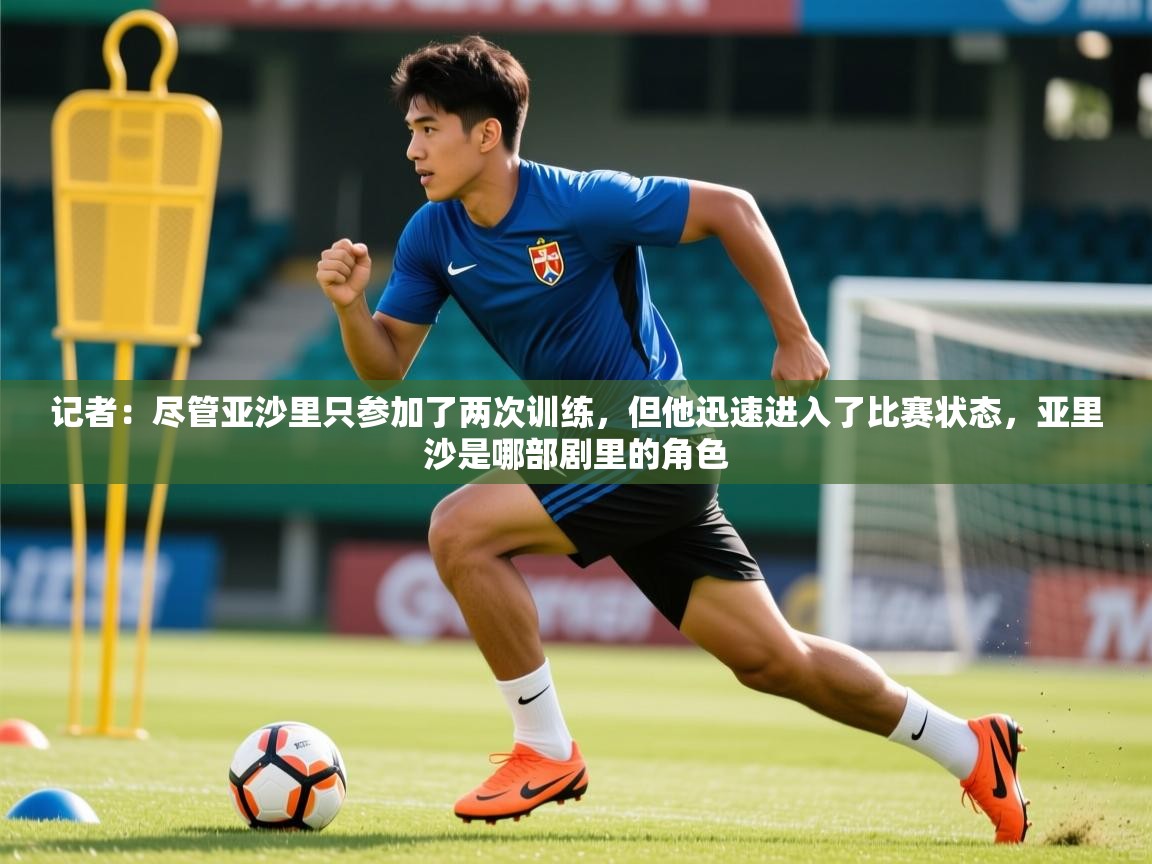 2025开云体育app网页版入口记者：尽管亚沙里只参加了两次训练，但他迅速进入了比赛状态，亚里沙是哪部剧里的角色